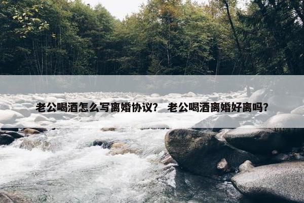 老公喝酒怎么写离婚协议？ 老公喝酒离婚好离吗？