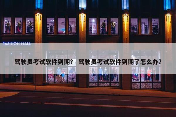 驾驶员考试软件到期？ 驾驶员考试软件到期了怎么办？
