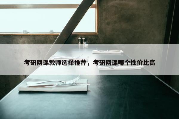 考研网课教师选择推荐，考研网课哪个性价比高