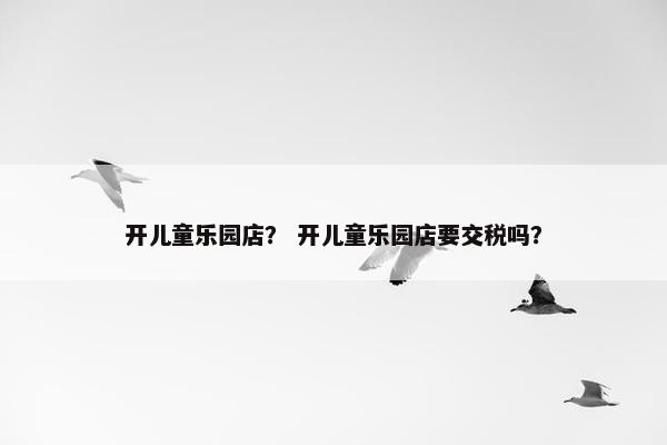开儿童乐园店？ 开儿童乐园店要交税吗？