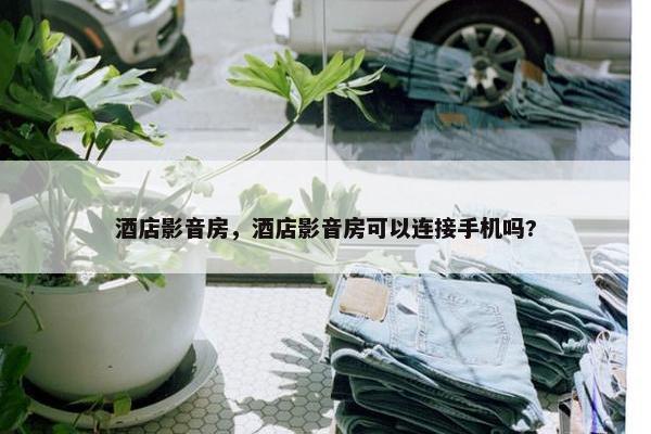 酒店影音房，酒店影音房可以连接手机吗?