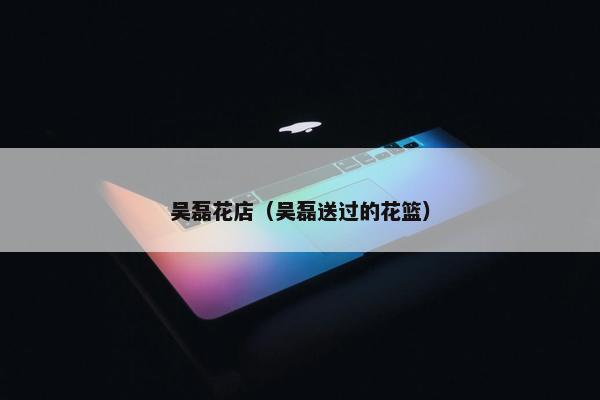 吴磊花店（吴磊送过的花篮）