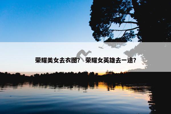 荣耀美女去衣图？ 荣耀女英雄去一途？