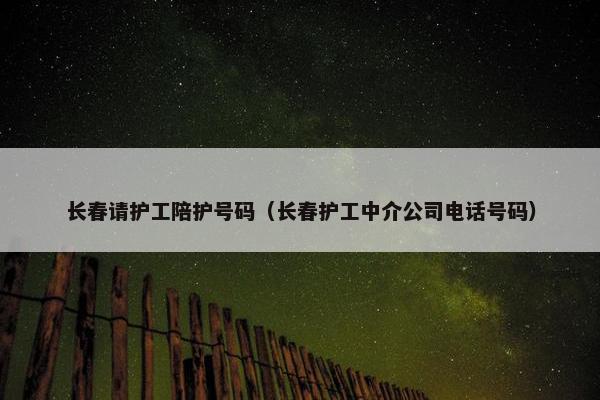 长春请护工陪护号码（长春护工中介公司电话号码）