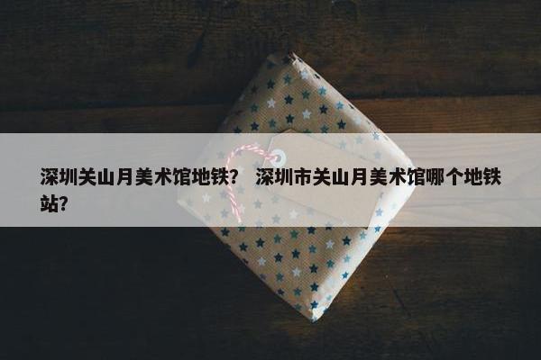 深圳关山月美术馆地铁？ 深圳市关山月美术馆哪个地铁站？