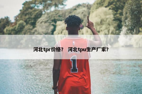 河北tpr价格？ 河北tpu生产厂家？