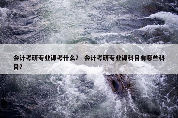 会计考研专业课考什么？ 会计考研专业课科目有哪些科目？