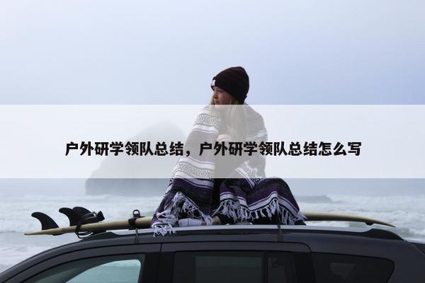 户外研学领队总结，户外研学领队总结怎么写