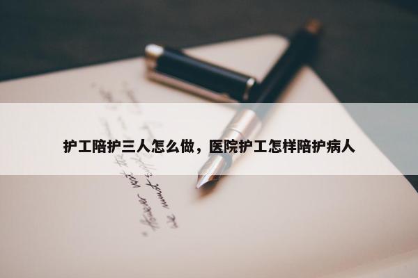 护工陪护三人怎么做，医院护工怎样陪护病人