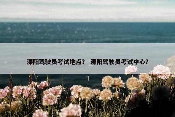 溧阳驾驶员考试地点？ 溧阳驾驶员考试中心？