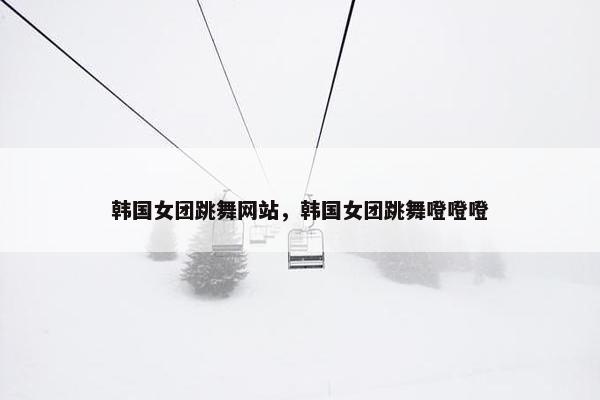 韩国女团跳舞网站，韩国女团跳舞噔噔噔