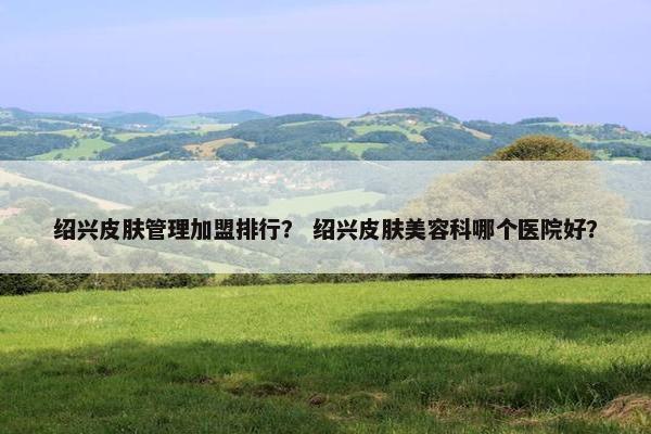 绍兴皮肤管理加盟排行？ 绍兴皮肤美容科哪个医院好？