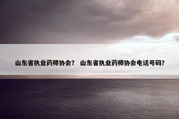 山东省执业药师协会？ 山东省执业药师协会电话号码？