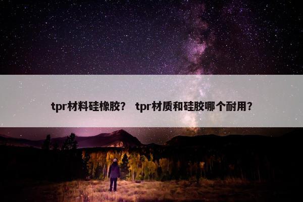 tpr材料硅橡胶？ tpr材质和硅胶哪个耐用？