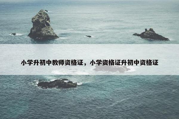 小学升初中教师资格证，小学资格证升初中资格证