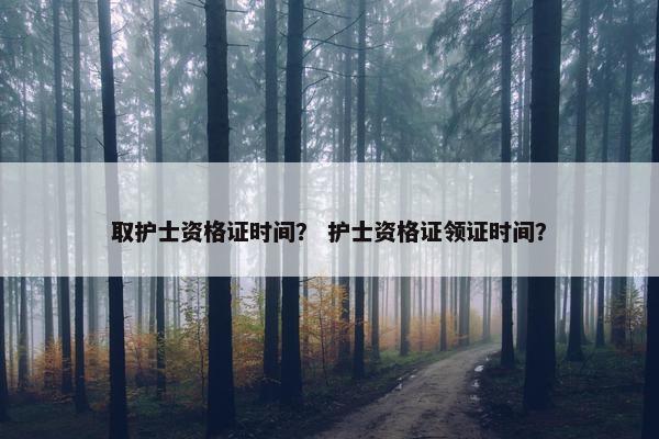 取护士资格证时间？ 护士资格证领证时间？