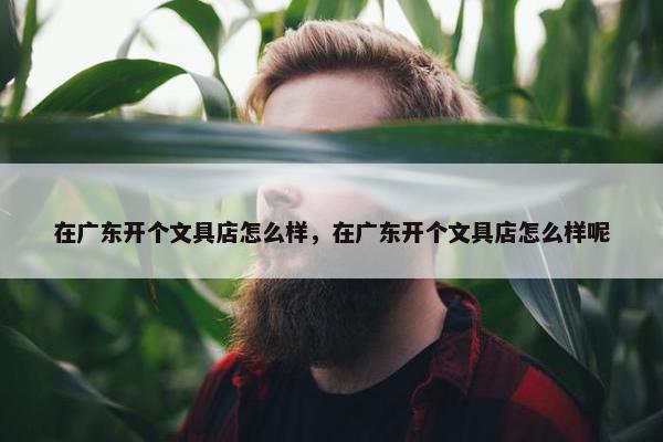 在广东开个文具店怎么样，在广东开个文具店怎么样呢