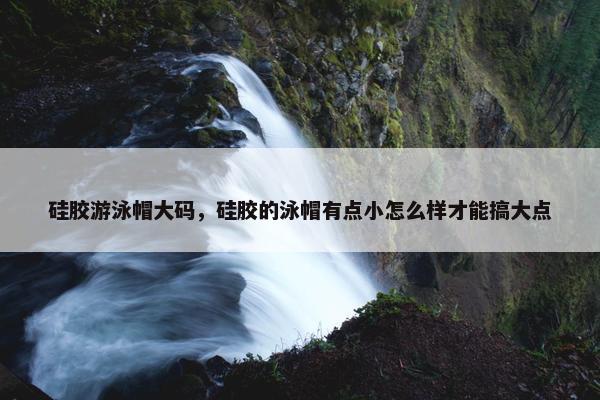 硅胶游泳帽大码，硅胶的泳帽有点小怎么样才能搞大点