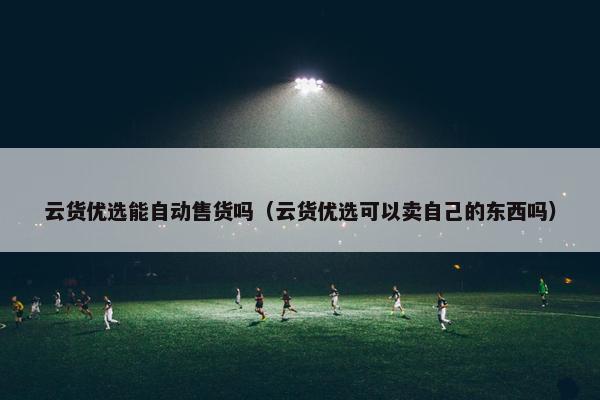 云货优选能自动售货吗（云货优选可以卖自己的东西吗）