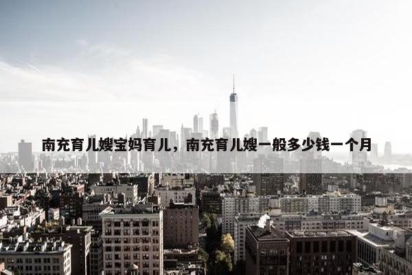 南充育儿嫂宝妈育儿，南充育儿嫂一般多少钱一个月
