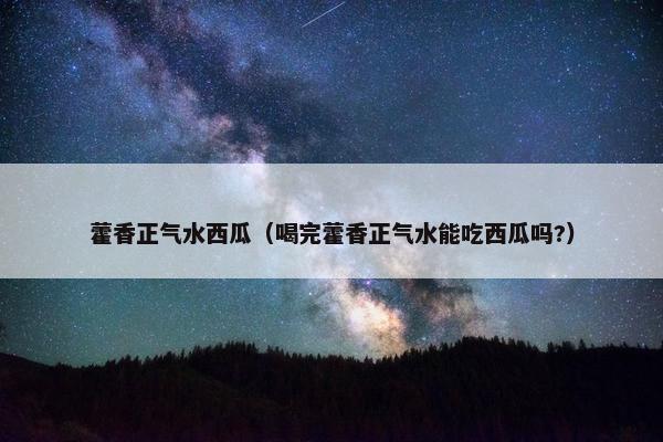 藿香正气水西瓜（喝完藿香正气水能吃西瓜吗?）