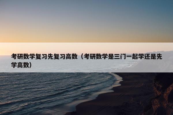考研数学复习先复习高数（考研数学是三门一起学还是先学高数）