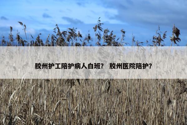 胶州护工陪护病人白班？ 胶州医院陪护？