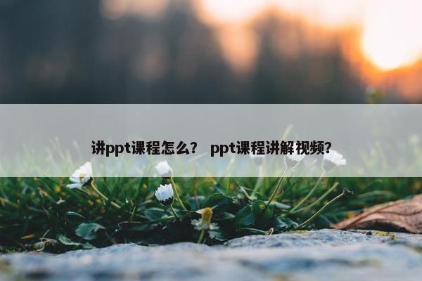讲ppt课程怎么？ ppt课程讲解视频？
