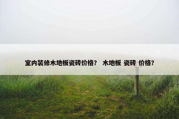 室内装修木地板瓷砖价格？ 木地板 瓷砖 价格？