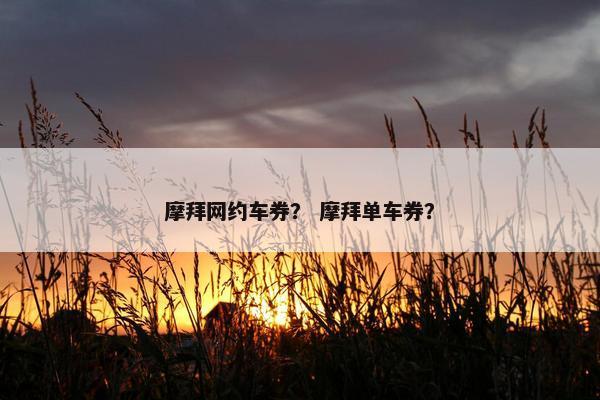 摩拜网约车券？ 摩拜单车券？
