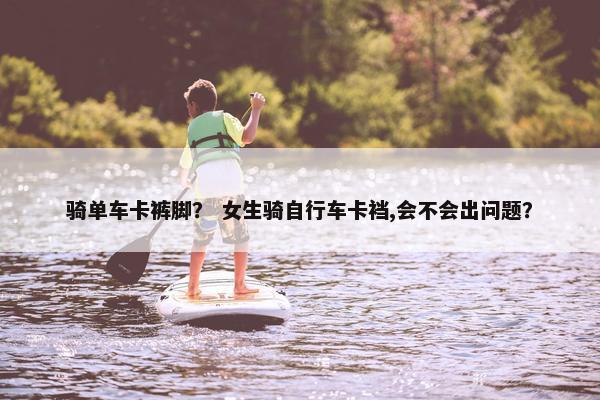骑单车卡裤脚？ 女生骑自行车卡裆,会不会出问题？