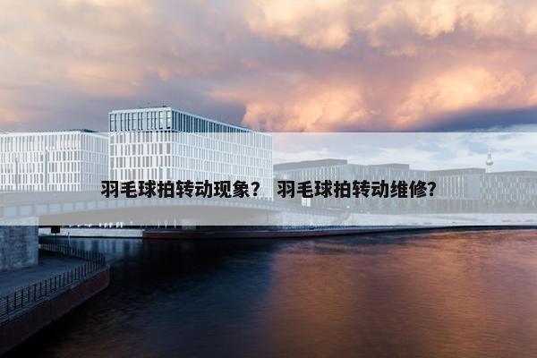 羽毛球拍转动现象？ 羽毛球拍转动维修？