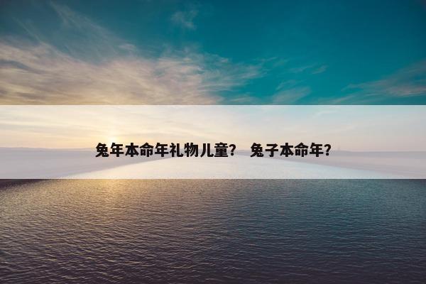 兔年本命年礼物儿童？ 兔子本命年？