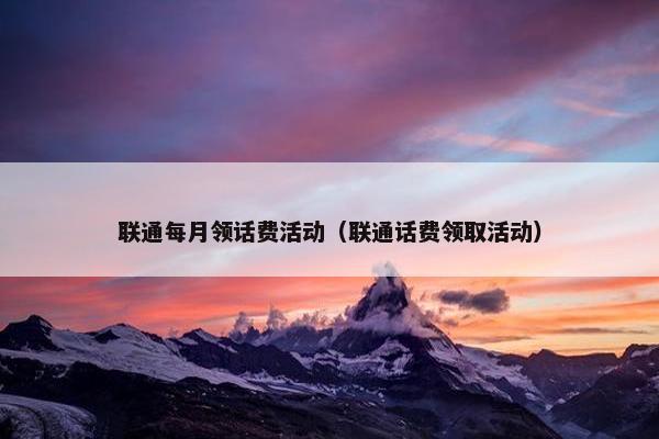 联通每月领话费活动（联通话费领取活动）