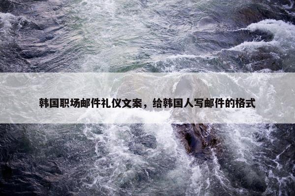 韩国职场邮件礼仪文案，给韩国人写邮件的格式