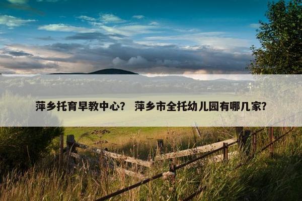 萍乡托育早教中心？ 萍乡市全托幼儿园有哪几家？
