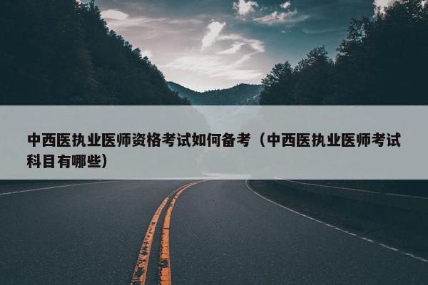中西医执业医师资格考试如何备考（中西医执业医师考试科目有哪些）