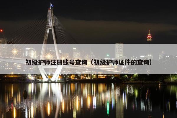 初级护师注册账号查询（初级护师证件的查询）