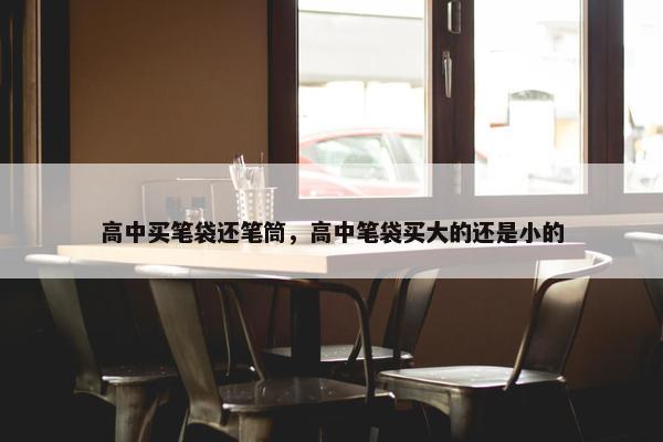 高中买笔袋还笔筒，高中笔袋买大的还是小的