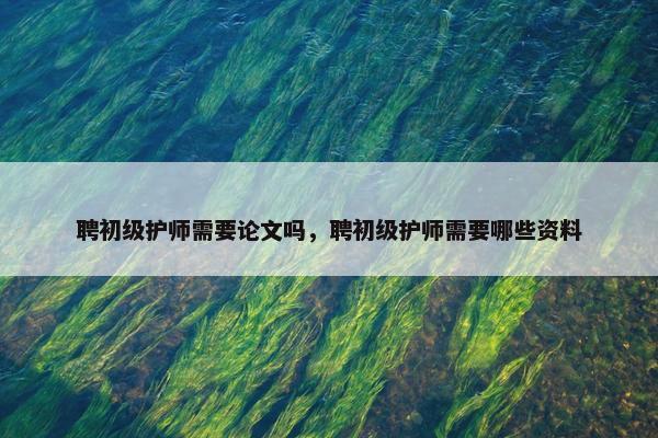 聘初级护师需要论文吗，聘初级护师需要哪些资料