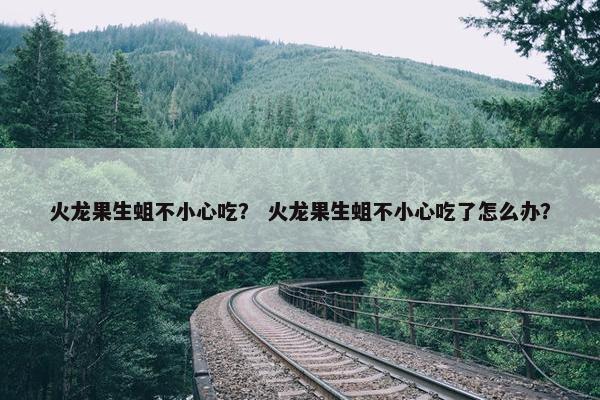 火龙果生蛆不小心吃？ 火龙果生蛆不小心吃了怎么办？