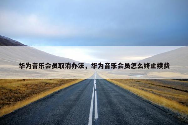华为音乐会员取消办法，华为音乐会员怎么终止续费