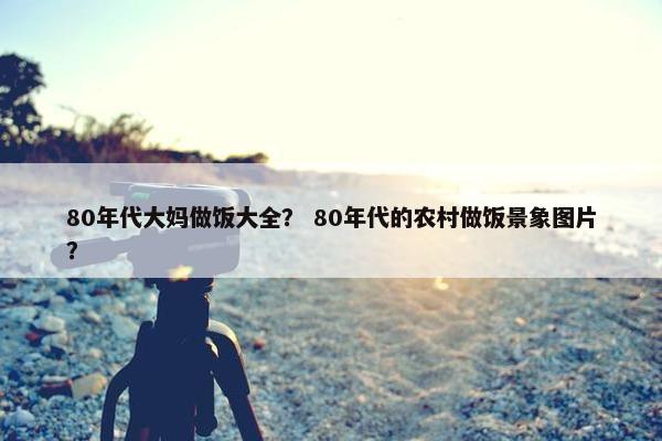 80年代大妈做饭大全？ 80年代的农村做饭景象图片？