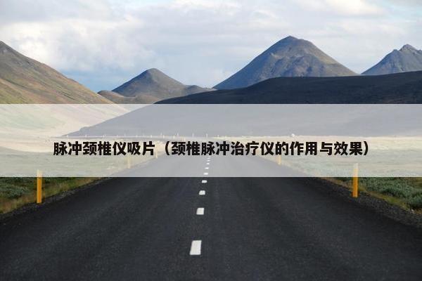 脉冲颈椎仪吸片（颈椎脉冲治疗仪的作用与效果）