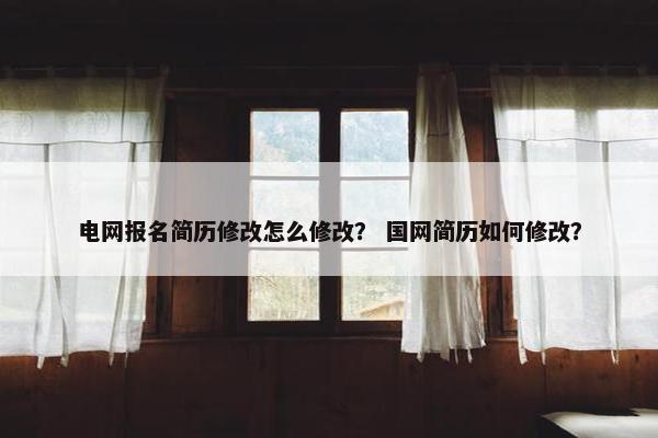 电网报名简历修改怎么修改？ 国网简历如何修改？