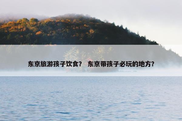东京旅游孩子饮食？ 东京带孩子必玩的地方？