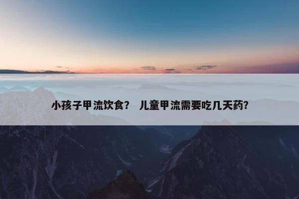 小孩子甲流饮食？ 儿童甲流需要吃几天药？