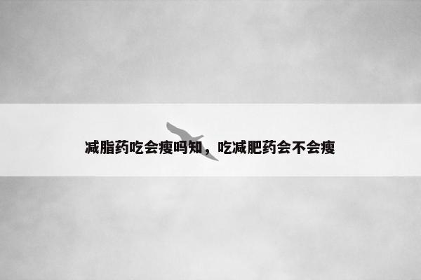 减脂药吃会瘦吗知，吃减肥药会不会瘦