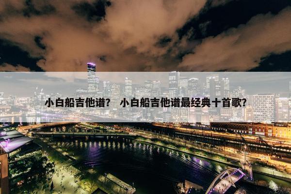小白船吉他谱？ 小白船吉他谱最经典十首歌？