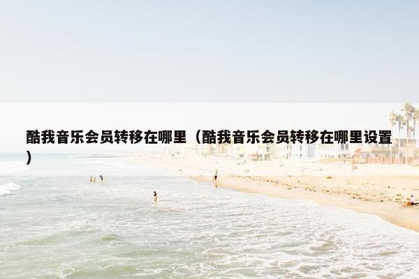 酷我音乐会员转移在哪里（酷我音乐会员转移在哪里设置）